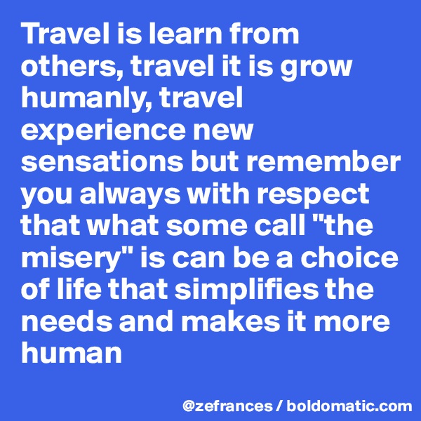 Travel is learn from others, travel it is grow humanly, travel experience new sensations but remember you always with respect that what some call "the misery" is can be a choice of life that simplifies the needs and makes it more human