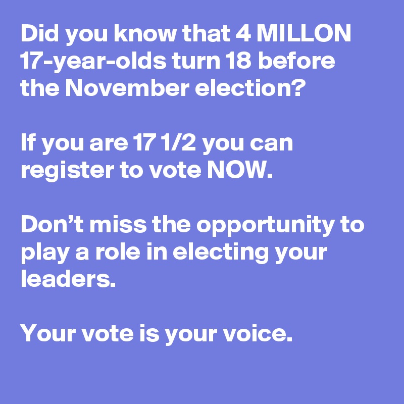 Did you know that 4 MILLON 17-year-olds turn 18 before the November election? 

If you are 17 1/2 you can register to vote NOW. 

Don’t miss the opportunity to play a role in electing your leaders. 

Your vote is your voice.