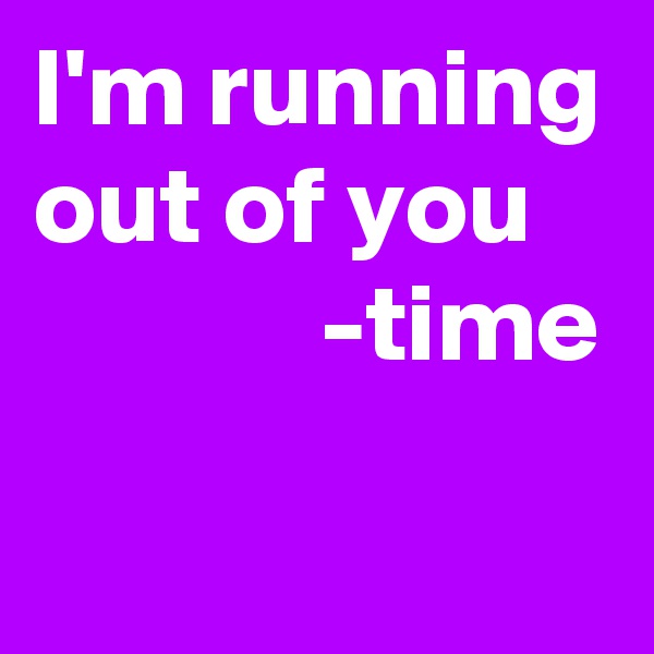 I'm running out of you 
             -time
