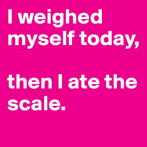 I weighed myself today, 

then I ate the scale.