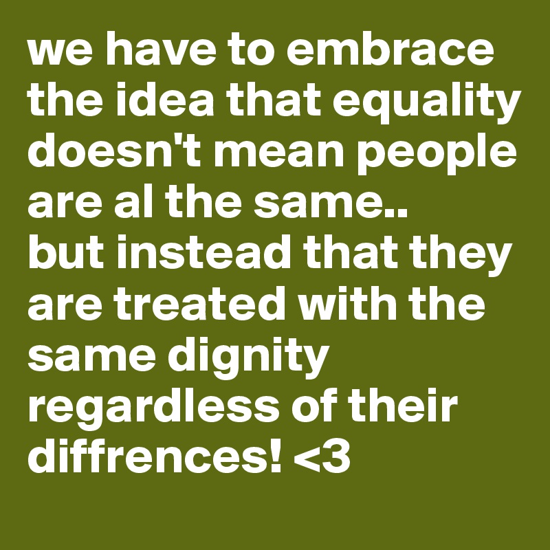 we have to embrace the idea that equality doesn't mean people are al the same.. 
but instead that they are treated with the same dignity regardless of their diffrences! <3