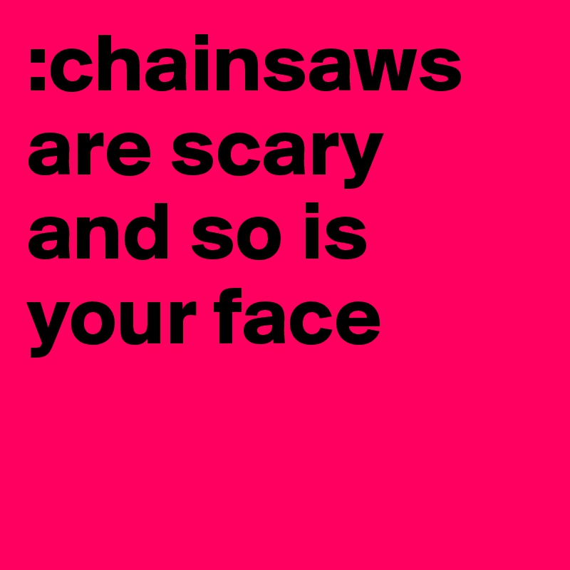 :chainsaws are scary and so is your face 

