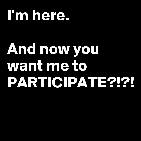 I'm here. 

And now you want me to PARTICIPATE?!?!