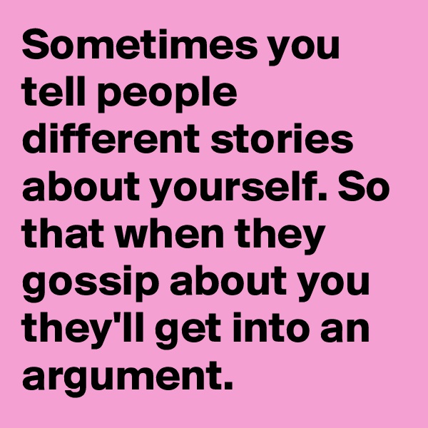 Sometimes you tell people different stories about yourself. So that when they gossip about you they'll get into an argument.