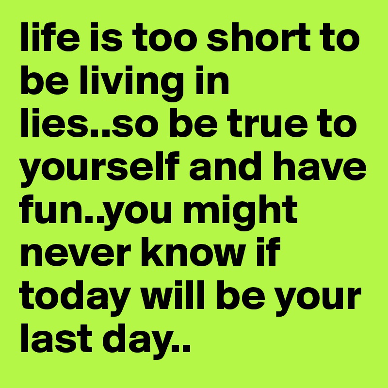 life is too short to be living in lies..so be true to yourself and have fun..you might never know if today will be your last day..