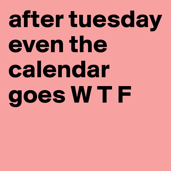 after tuesday even the calendar goes W T F        


