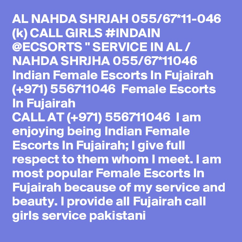 AL NAHDA SHRJAH 055/67*11-046 (k) CALL GIRLS #INDAIN @ECSORTS " SERVICE IN AL / NAHDA SHRJHA 055/67*11046 Indian Female Escorts In Fujairah (+971) 556711046  Female Escorts In Fujairah
CALL AT (+971) 556711046  I am enjoying being Indian Female Escorts In Fujairah; I give full respect to them whom I meet. I am most popular Female Escorts In Fujairah because of my service and beauty. I provide all Fujairah call girls service pakistani 