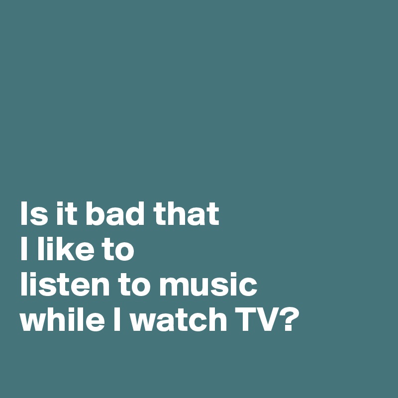 




Is it bad that
I like to
listen to music
while I watch TV?

