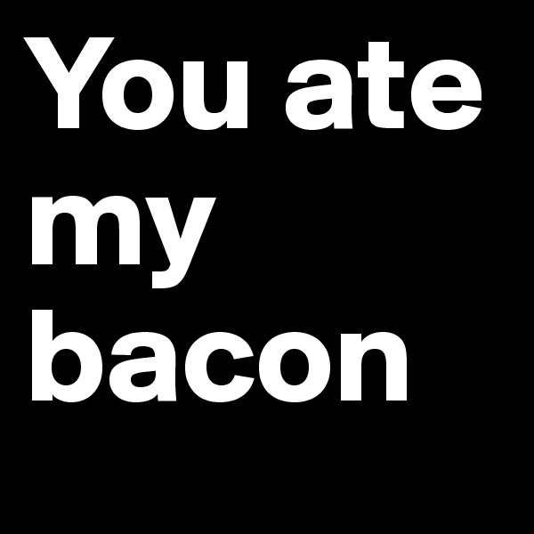 You ate my bacon