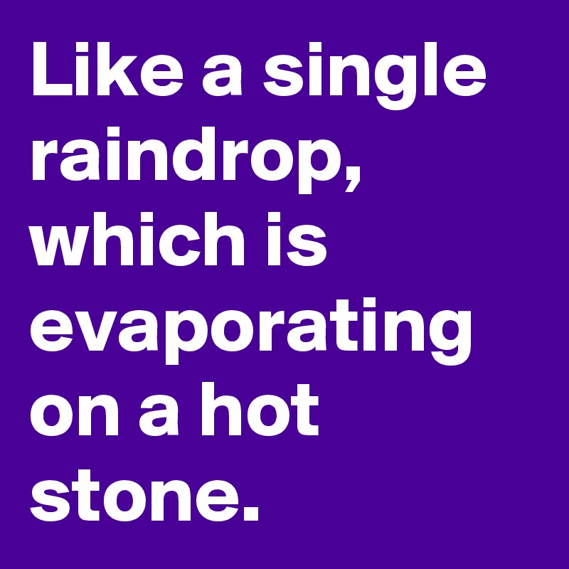 Like a single raindrop, which is evaporating on a hot stone.