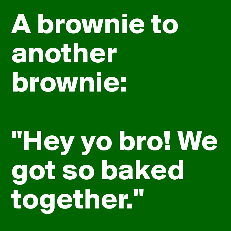 A brownie to another brownie:

"Hey yo bro! We got so baked together."