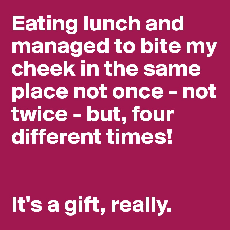 Eating lunch and managed to bite my cheek in the same place not once - not twice - but, four different times!


It's a gift, really.