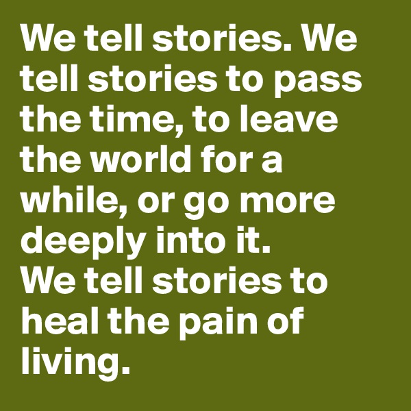 We tell stories. We tell stories to pass the time, to leave the world for a while, or go more deeply into it. 
We tell stories to heal the pain of living. 