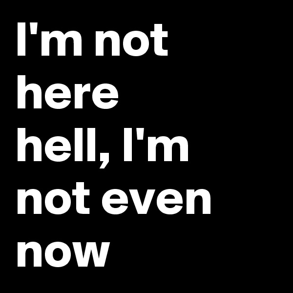 I'm not here
hell, I'm not even now