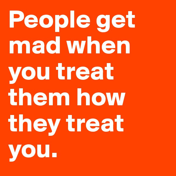 People get mad when you treat them how they treat you. 