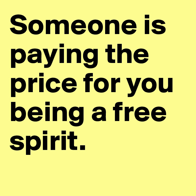 Someone is paying the price for you being a free spirit.
