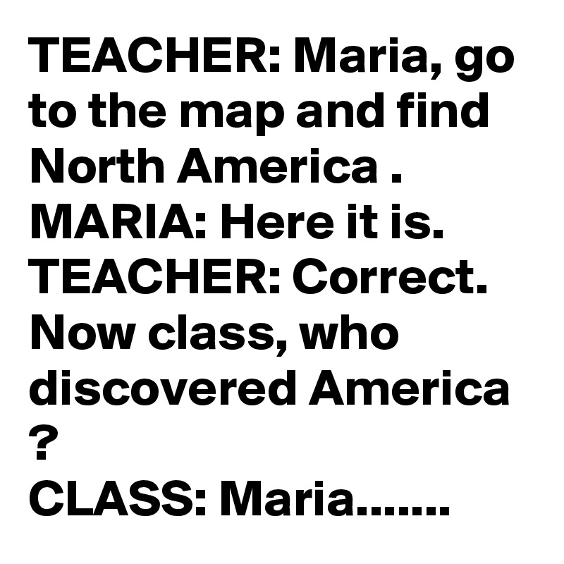 TEACHER: Maria, go to the map and find North America .
MARIA: Here it is.
TEACHER: Correct. Now class, who discovered America ?
CLASS: Maria.......