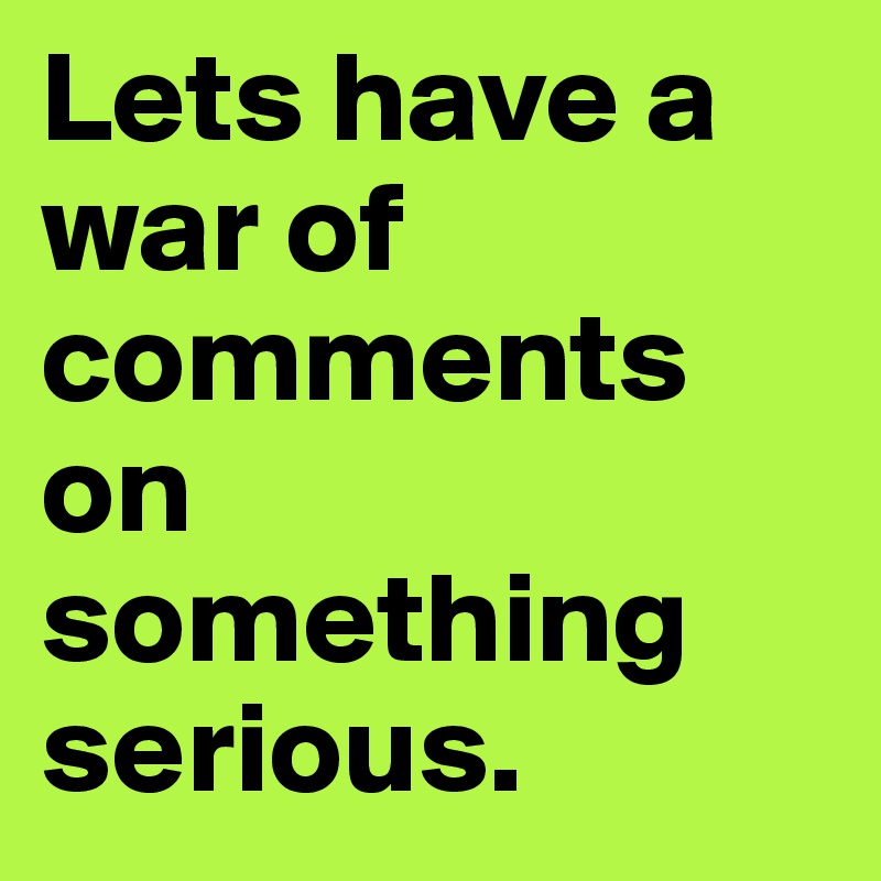 Lets have a war of comments on something serious.