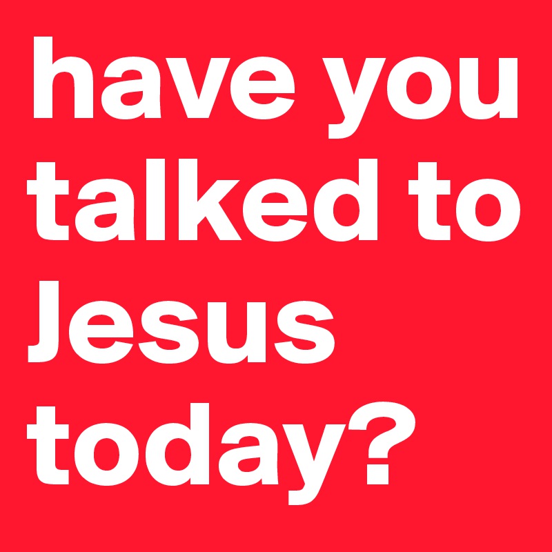 have you talked to Jesus today? 