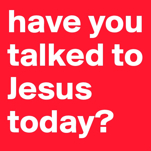 have you talked to Jesus today? 
