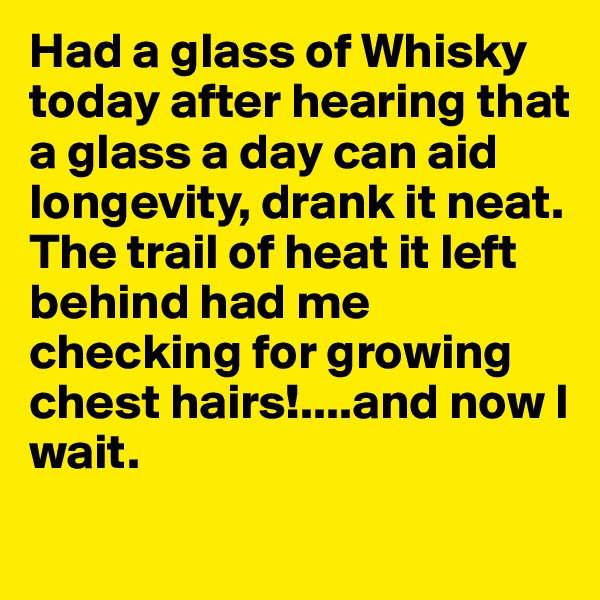 Had a glass of Whisky today after hearing that a glass a day can aid longevity, drank it neat.
The trail of heat it left behind had me checking for growing chest hairs!....and now I wait.
