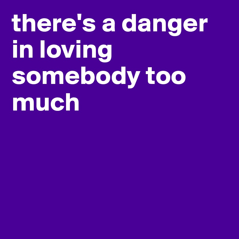 there's a danger in loving somebody too much



