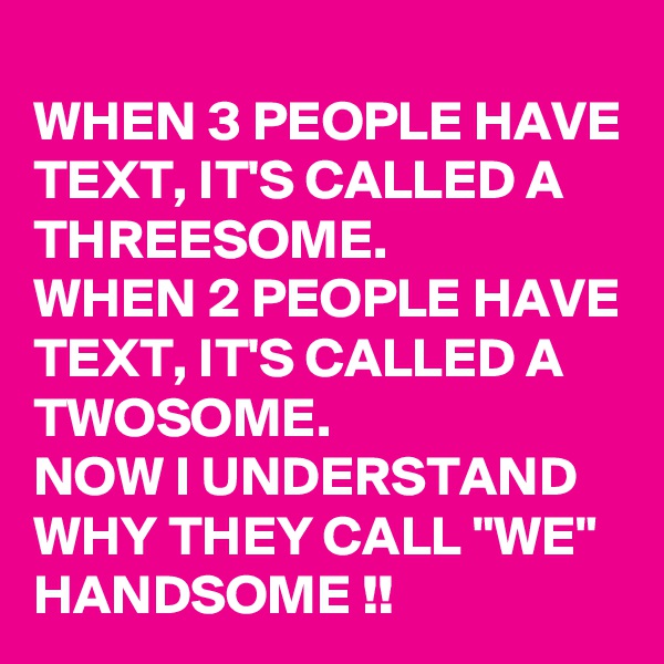 
WHEN 3 PEOPLE HAVE TEXT, IT'S CALLED A THREESOME. 
WHEN 2 PEOPLE HAVE TEXT, IT'S CALLED A TWOSOME. 
NOW I UNDERSTAND WHY THEY CALL "WE" HANDSOME !!