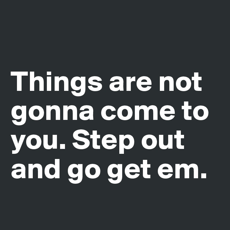 

Things are not gonna come to you. Step out and go get em.
