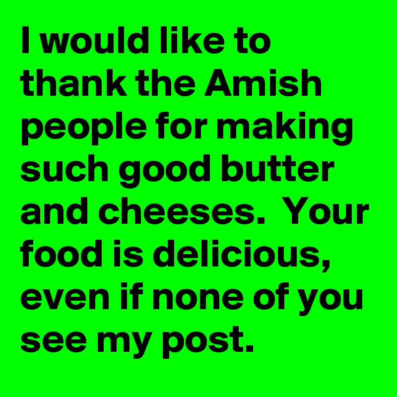 I would like to thank the Amish people for making such good butter and cheeses.  Your food is delicious,  even if none of you see my post. 