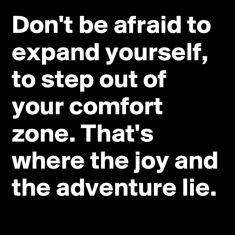 Don't be afraid to expand yourself, to step out of your comfort zone. That's where the joy and the adventure lie.