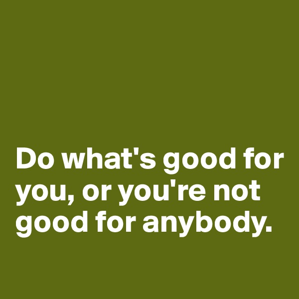 



Do what's good for you, or you're not good for anybody.
