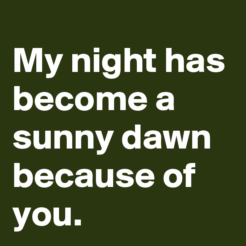 My night has become a sunny dawn because of you.
