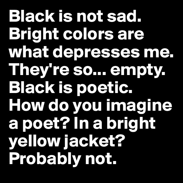 Black is not sad. 
Bright colors are what depresses me. 
They're so... empty. 
Black is poetic. 
How do you imagine a poet? In a bright yellow jacket?
Probably not. 