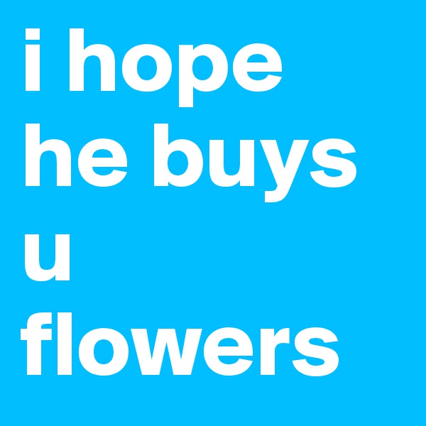 i hope he buys u flowers