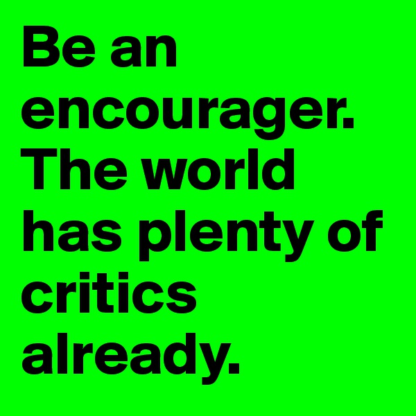 Be an encourager.  The world has plenty of critics already.