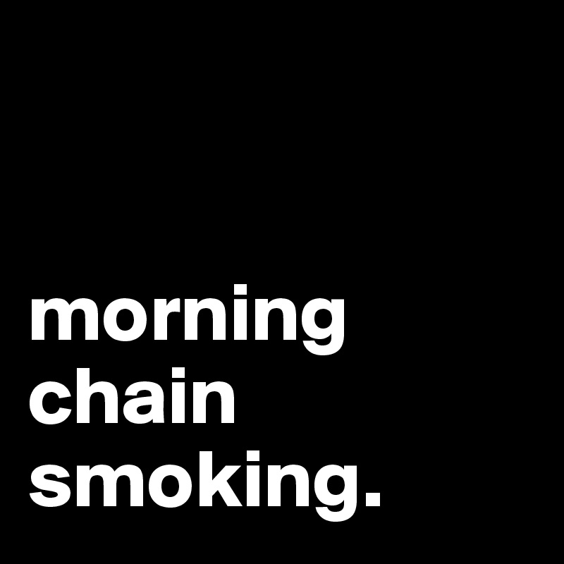 


morning chain smoking.