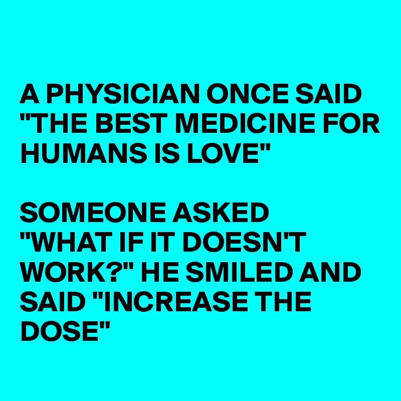 

A PHYSICIAN ONCE SAID "THE BEST MEDICINE FOR
HUMANS IS LOVE"

SOMEONE ASKED
"WHAT IF IT DOESN'T WORK?" HE SMILED AND SAID "INCREASE THE DOSE"
