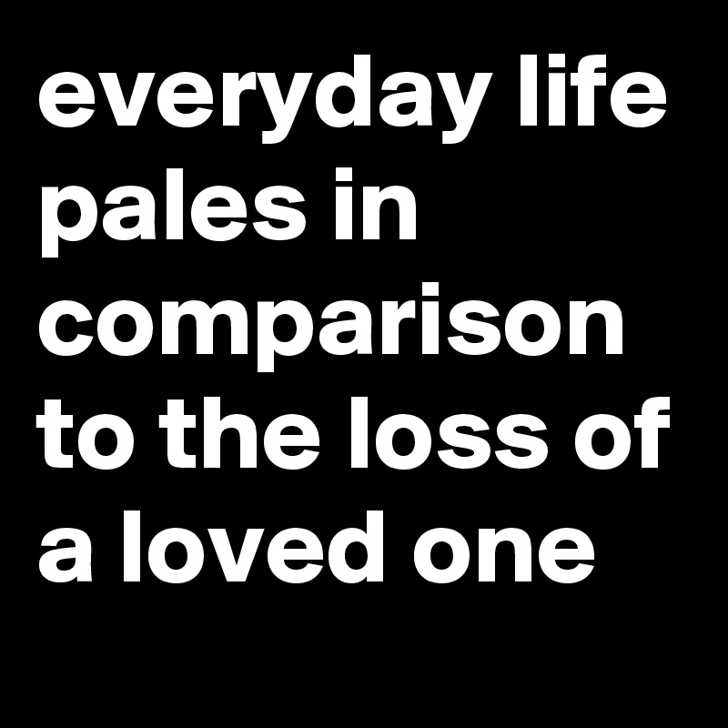 everyday life pales in comparison to the loss of a loved one
