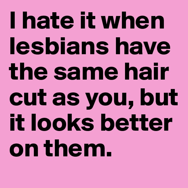 I hate it when lesbians have the same hair cut as you, but it looks better on them.