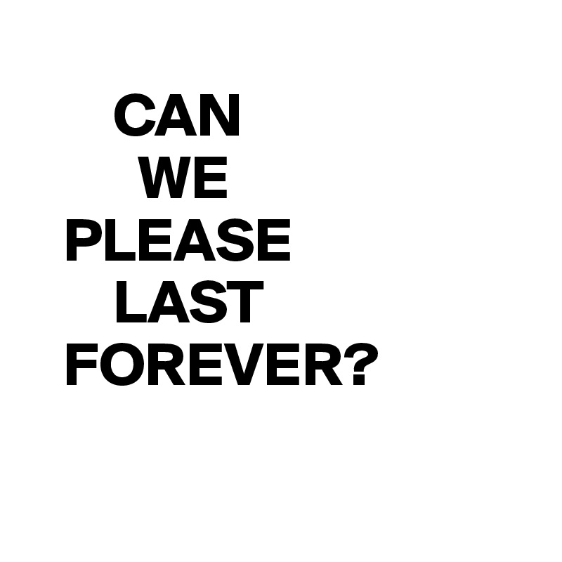 
       CAN 
         WE
   PLEASE
       LAST
   FOREVER?

     