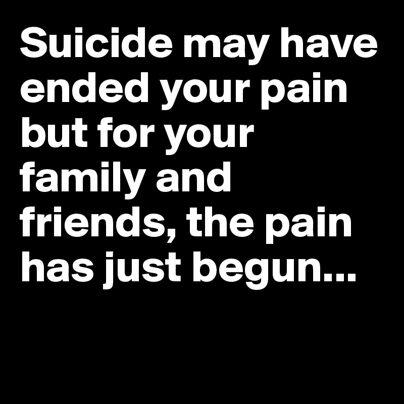Suicide may have ended your pain but for your family and friends, the pain has just begun...

