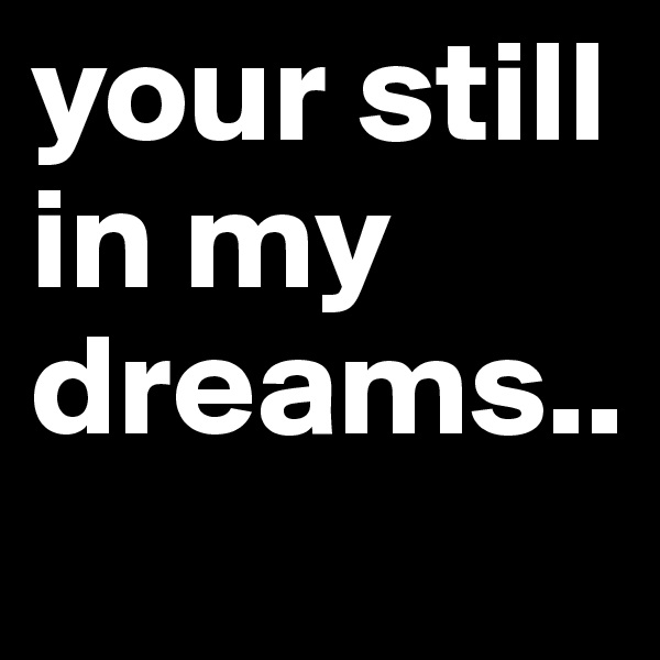 your still in my dreams..
