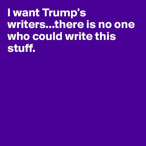 I want Trump's writers...there is no one who could write this stuff.






