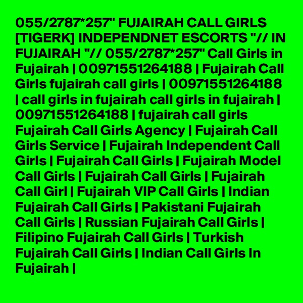 055/2787*257" FUJAIRAH CALL GIRLS [TIGERK] INDEPENDNET ESCORTS "// IN FUJAIRAH "// 055/2787*257" Call Girls in Fujairah | 00971551264188 | Fujairah Call Girls fujairah call girls | 00971551264188 | call girls in fujairah call girls in fujairah | 00971551264188 | fujairah call girls Fujairah Call Girls Agency | Fujairah Call Girls Service | Fujairah Independent Call Girls | Fujairah Call Girls | Fujairah Model Call Girls | Fujairah Call Girls | Fujairah Call Girl | Fujairah VIP Call Girls | Indian Fujairah Call Girls | Pakistani Fujairah Call Girls | Russian Fujairah Call Girls | Filipino Fujairah Call Girls | Turkish Fujairah Call Girls | Indian Call Girls In Fujairah | 