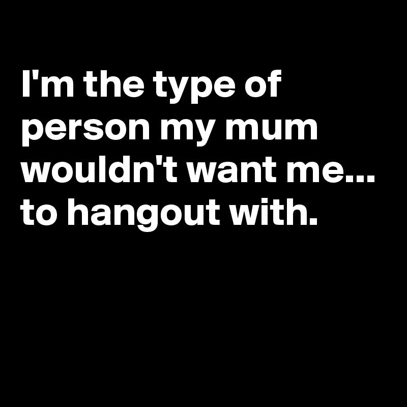 
I'm the type of person my mum wouldn't want me...
to hangout with.


