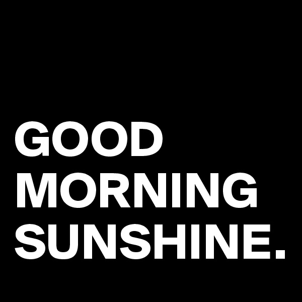 

GOOD MORNING SUNSHINE.