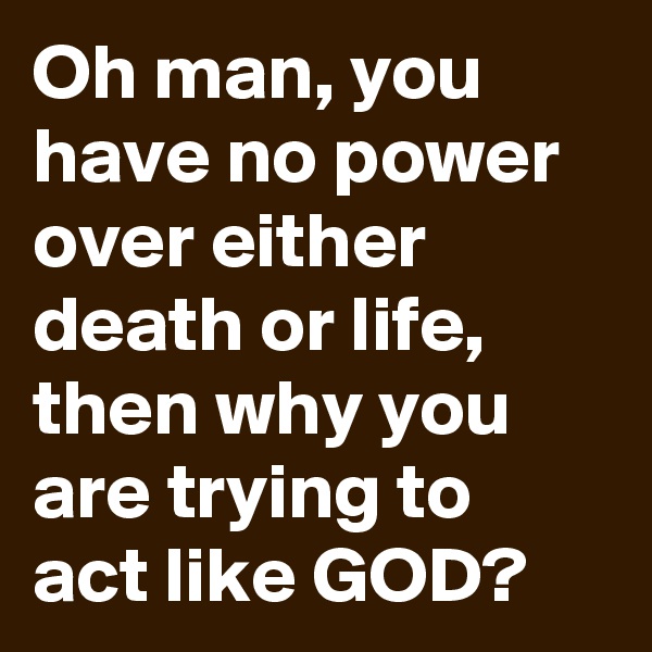 Oh man, you have no power over either death or life, 
then why you are trying to act like GOD?