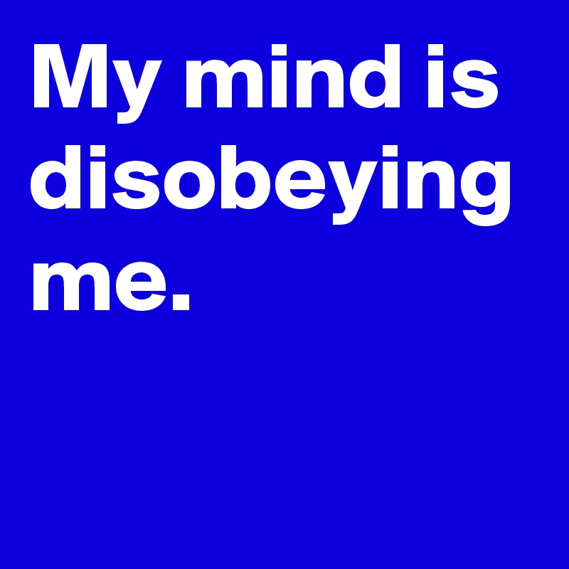 My mind is disobeying me.