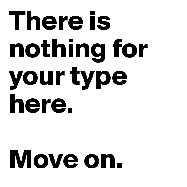 There is nothing for your type here.

Move on.