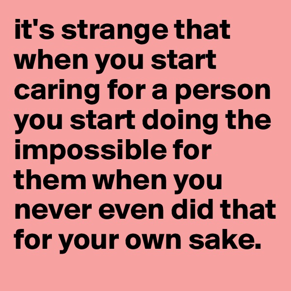 it's strange that when you start caring for a person you start doing the impossible for them when you never even did that for your own sake. 